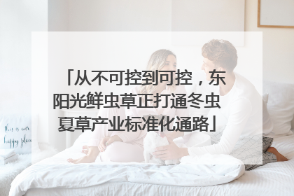 从不可控到可控，东阳光鲜虫草正打通冬虫夏草产业标准化通路