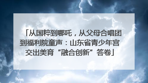 从国粹到哪吒，从父母合唱团到福利院童声：山东省青少年宫交出美育“融合创新”答卷