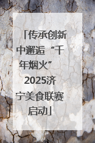 传承创新中邂逅“千年烟火” 2025济宁美食联赛启动