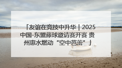 友谊在竞技中升华｜2025中国-东盟藤球邀请赛开赛 贵州惠水燃动“空中芭蕾”
