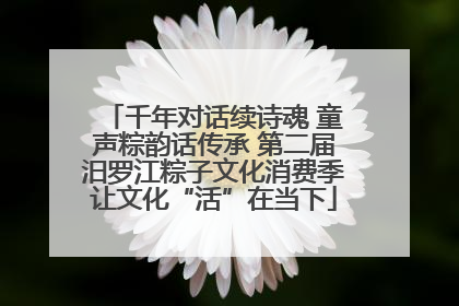 千年对话续诗魂 童声粽韵话传承 第二届汨罗江粽子文化消费季让文化“活”在当下