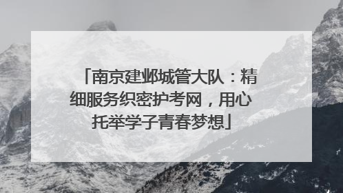 南京建邺城管大队：精细服务织密护考网，用心托举学子青春梦想