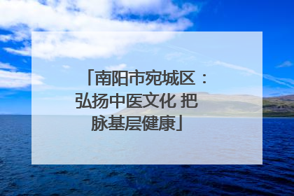 南阳市宛城区：弘扬中医文化 把脉基层健康