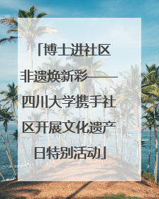 博士进社区 非遗焕新彩——四川大学携手社区开展文化遗产日特别活动