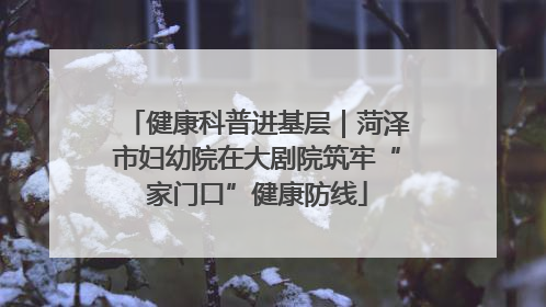 健康科普进基层｜菏泽市妇幼院在大剧院筑牢“家门口”健康防线