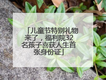 儿童节特别礼物来了，福利院32名孩子喜获人生首张身份证