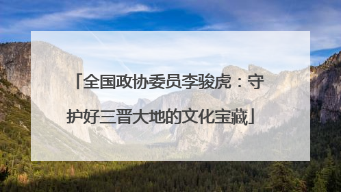 全国政协委员李骏虎：守护好三晋大地的文化宝藏
