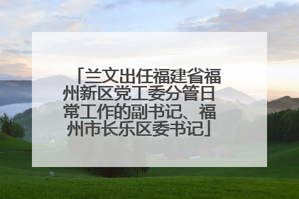 兰文出任福建省福州新区党工委分管日常工作的副书记、福州市长乐区委书记