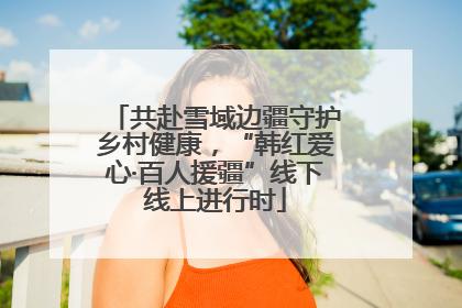 共赴雪域边疆守护乡村健康，“韩红爱心·百人援疆”线下线上进行时