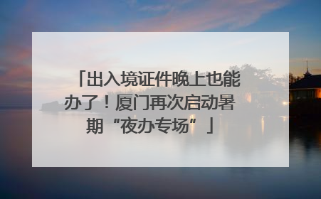 出入境证件晚上也能办了！厦门再次启动暑期“夜办专场”