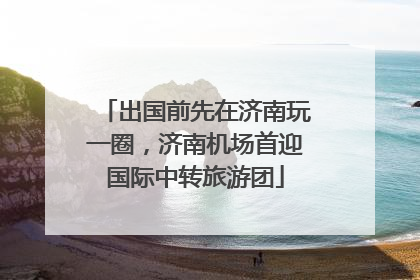 出国前先在济南玩一圈，济南机场首迎国际中转旅游团