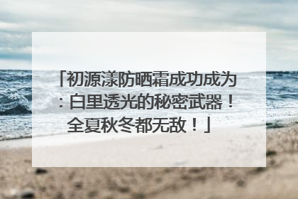 初源漾防晒霜成功成为：白里透光的秘密武器！全夏秋冬都无敌！