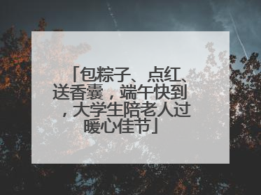 包粽子、点红、送香囊，端午快到，大学生陪老人过暖心佳节