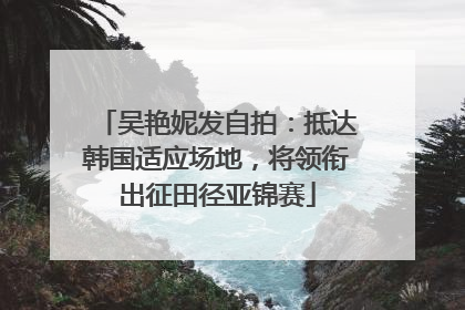 吴艳妮发自拍：抵达韩国适应场地，将领衔出征田径亚锦赛