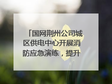 国网荆州公司城区供电中心开展消防应急演练，提升应急处置能力