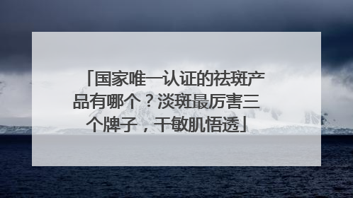 国家唯一认证的祛斑产品有哪个？淡斑最厉害三个牌子，干敏肌悟透