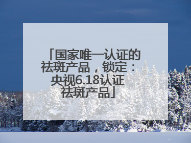 国家唯一认证的祛斑产品，锁定：央视6.18认证祛斑产品