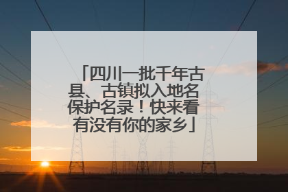 四川一批千年古县、古镇拟入地名保护名录！快来看有没有你的家乡