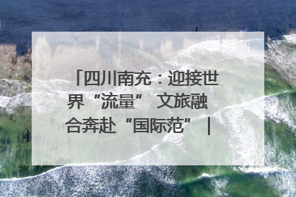 四川南充：迎接世界“流量” 文旅融合奔赴“国际范”｜话锦绣·说安逸