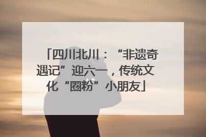 四川北川：“非遗奇遇记”迎六一，传统文化“圈粉”小朋友
