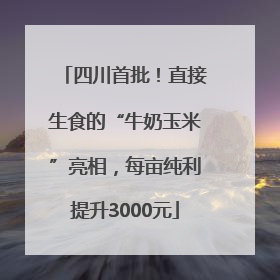 四川首批！直接生食的“牛奶玉米”亮相，每亩纯利提升3000元