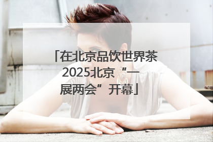 在北京品饮世界茶 2025北京“一展两会”开幕
