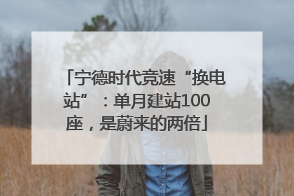 宁德时代竞速“换电站”：单月建站100座，是蔚来的两倍