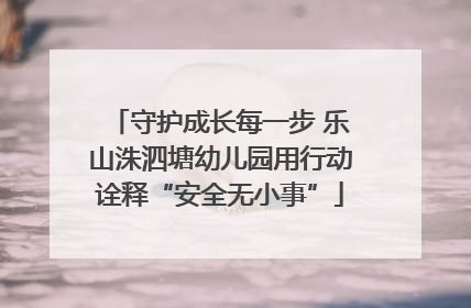 守护成长每一步 乐山洙泗塘幼儿园用行动诠释“安全无小事”