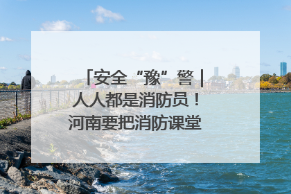 安全“豫”警｜人人都是消防员！河南要把消防课堂搬进社区第一线