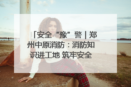 安全“豫”警｜郑州中原消防：消防知识进工地 筑牢安全“防火墙”