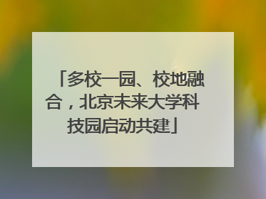 多校一园、校地融合，北京未来大学科技园启动共建
