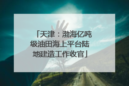 天津：渤海亿吨级油田海上平台陆地建造工作收官