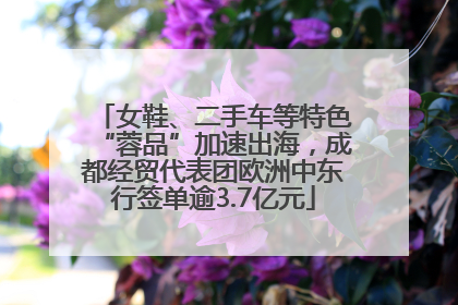 女鞋、二手车等特色“蓉品”加速出海，成都经贸代表团欧洲中东行签单逾3.7亿元