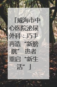 威海市中心医院泌尿外科：巧手再造“新膀胱” 患者重启“新生活”