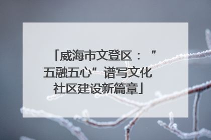 威海市文登区：“五融五心”谱写文化社区建设新篇章