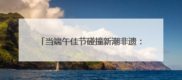当端午佳节碰撞新潮非遗：第二届“非遗生活荟”即将开启“百young”新章