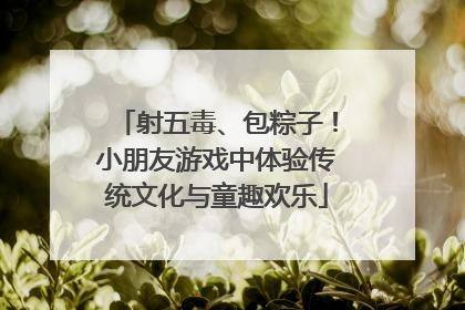 射五毒、包粽子！小朋友游戏中体验传统文化与童趣欢乐