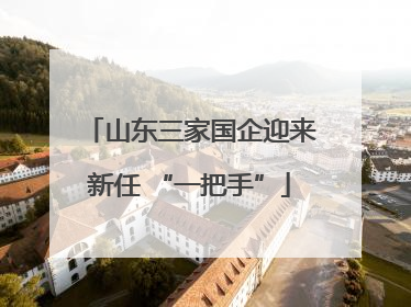 山东三家国企迎来新任 “一把手”