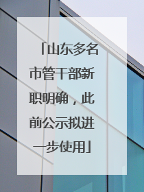 山东多名市管干部新职明确，此前公示拟进一步使用