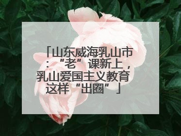 山东威海乳山市：“老”课新上，乳山爱国主义教育这样“出圈”