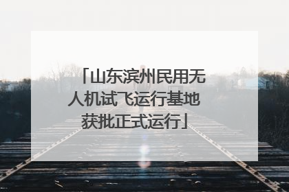 山东滨州民用无人机试飞运行基地获批正式运行