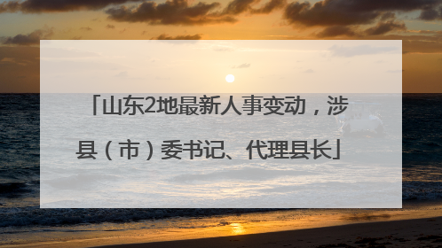 山东2地最新人事变动，涉县（市）委书记、代理县长