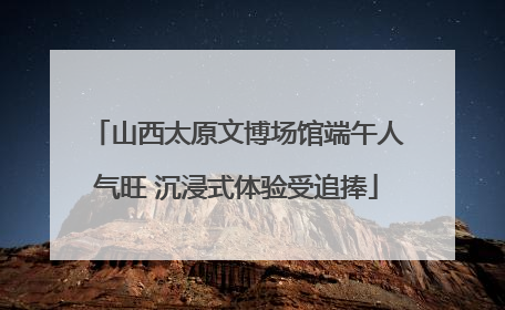 山西太原文博场馆端午人气旺 沉浸式体验受追捧