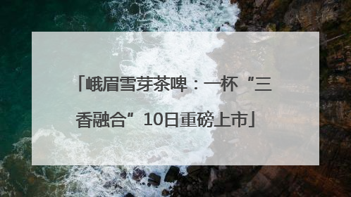 峨眉雪芽茶啤：一杯“三香融合”10日重磅上市