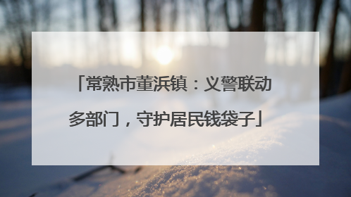 常熟市董浜镇：义警联动多部门，守护居民钱袋子