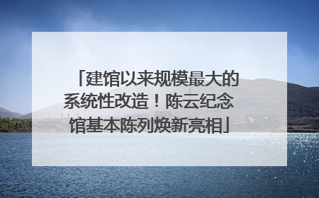 建馆以来规模最大的系统性改造！陈云纪念馆基本陈列焕新亮相