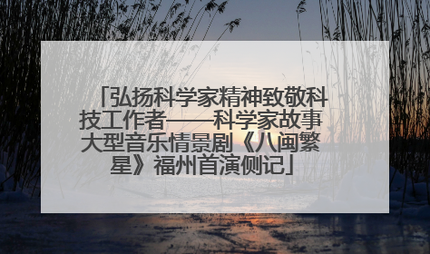 弘扬科学家精神致敬科技工作者——科学家故事大型音乐情景剧《八闽繁星》福州首演侧记
