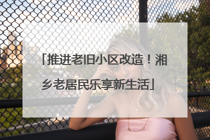 推进老旧小区改造！湘乡老居民乐享新生活