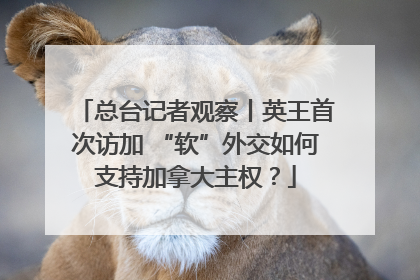 总台记者观察丨英王首次访加 “软”外交如何支持加拿大主权？