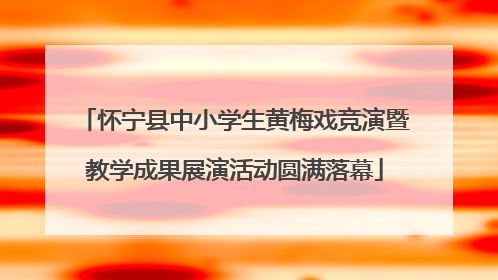 怀宁县中小学生黄梅戏竞演暨教学成果展演活动圆满落幕
